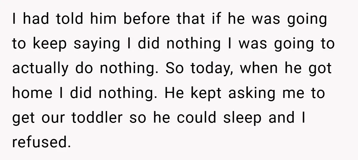 I had told him before that if he was going to keep saying I did nothing I was going to actually do nothing. So today, when he got home I...