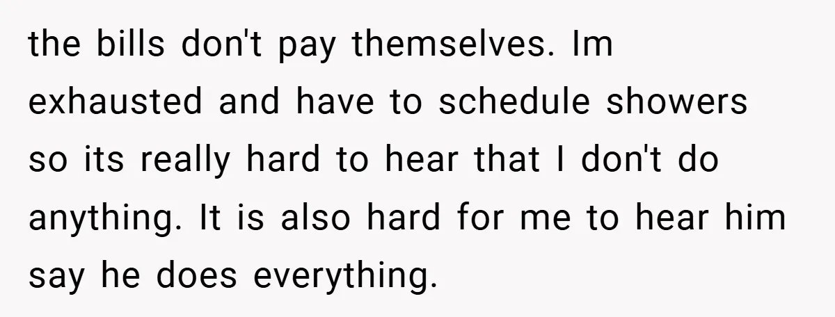 the bills don't pay themselves. Im exhausted and have to schedule showers so its really hard to hear that I don't do anything. It is also hard for me to...