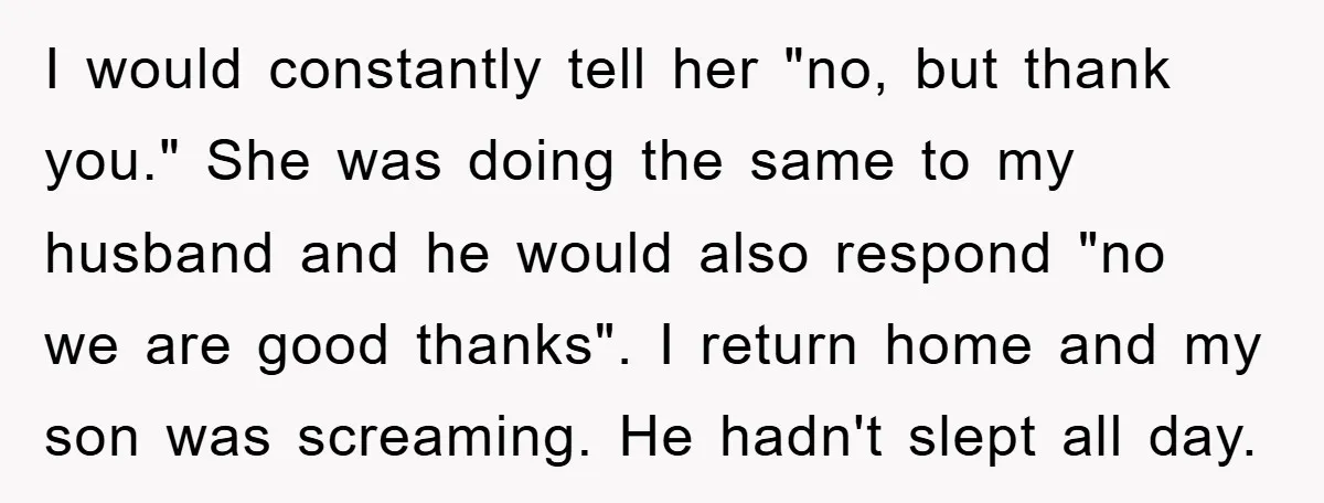 I would constantly tell her "no, but thank you." She was doing the same to my husband and he would also respond "no we are good thanks". I return home...