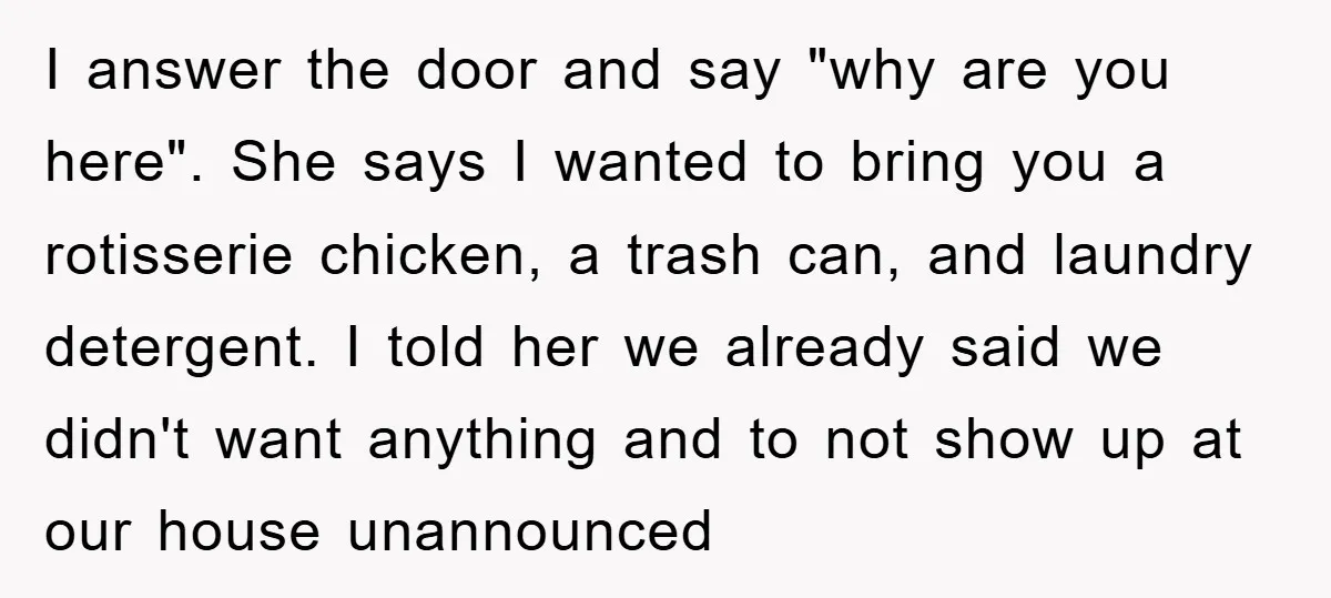 I answer the door and say "why are you here". She says I wanted to bring you a rotisserie chicken, a trash can, and laundry detergent. I told her we...