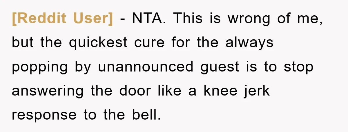 [Reddit User] − NTA. This is wrong of me, but the quickest cure for the always popping by unannounced guest is to stop answering the door like a knee jerk...