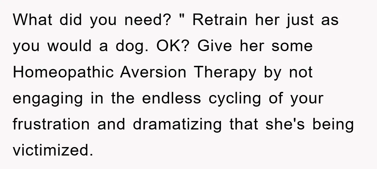 What did you need? " Retrain her just as you would a dog. OK? Give her some Homeopathic Aversion Therapy by not engaging in the endless cycling of your frustration...