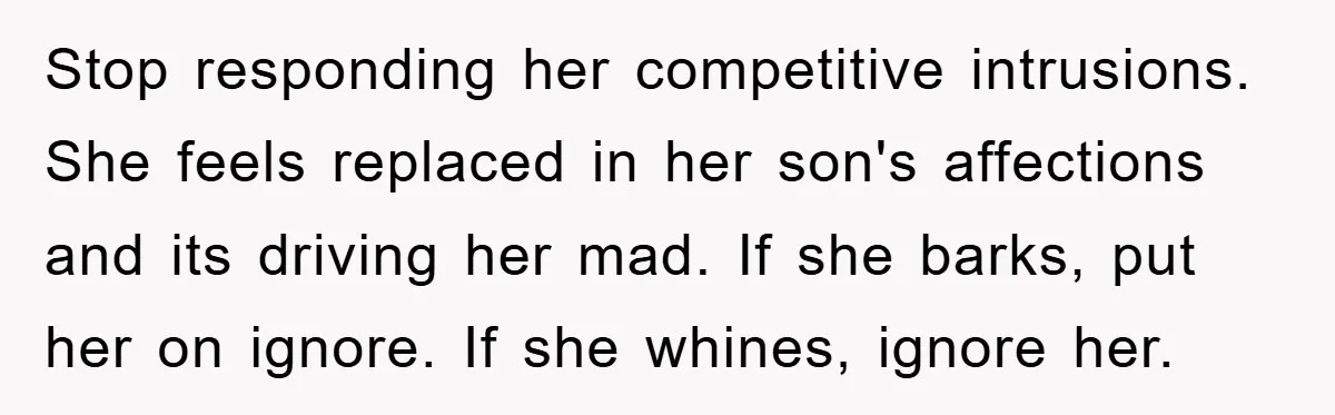Stop responding her competitive intrusions. She feels replaced in her son's affections and its driving her mad. If she barks, put her on ignore. If she whines, ignore her.