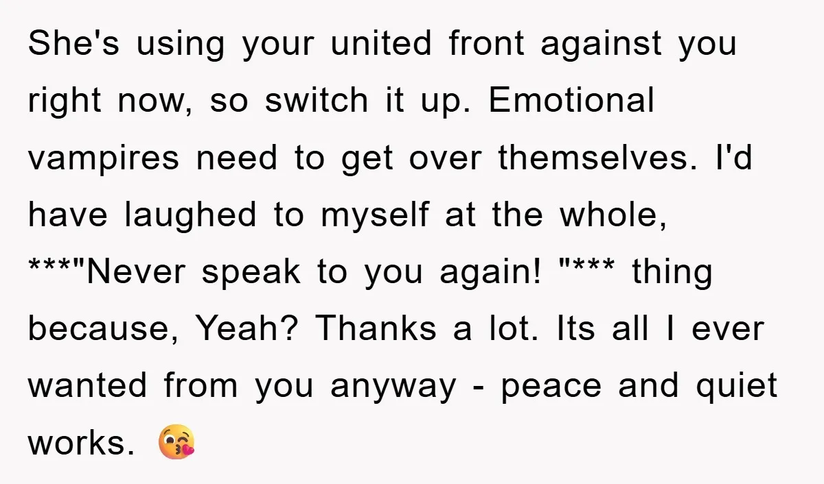 She's using your united front against you right now, so switch it up. Emotional vampires need to get over themselves. I'd have laughed to myself at the whole, ***"Never speak...