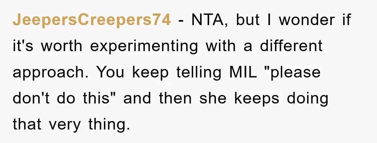 JeepersCreepers74 − NTA, but I wonder if it's worth experimenting with a different approach. You keep telling MIL "please don't do this" and then she keeps doing that very thing.