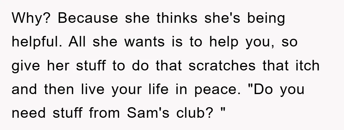 Why? Because she thinks she's being helpful. All she wants is to help you, so give her stuff to do that scratches that itch and then live your life in...