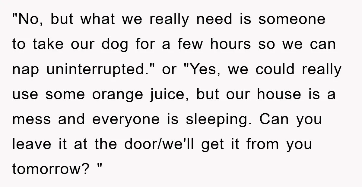 "No, but what we really need is someone to take our dog for a few hours so we can nap uninterrupted." or "Yes, we could really use some orange juice,...