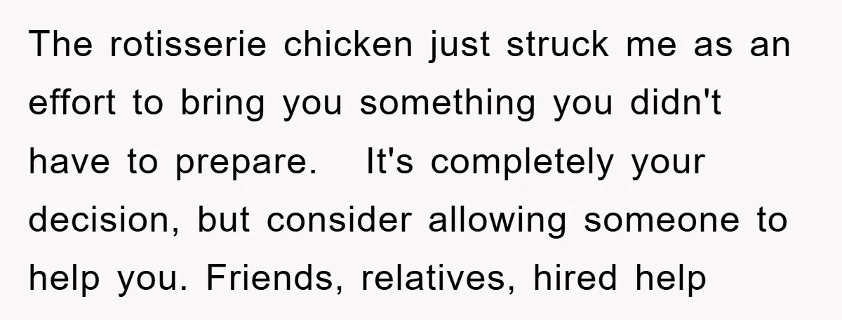 The rotisserie chicken just struck me as an effort to bring you something you didn't have to prepare. It's completely your decision, but consider allowing someone to help you. Friends,...