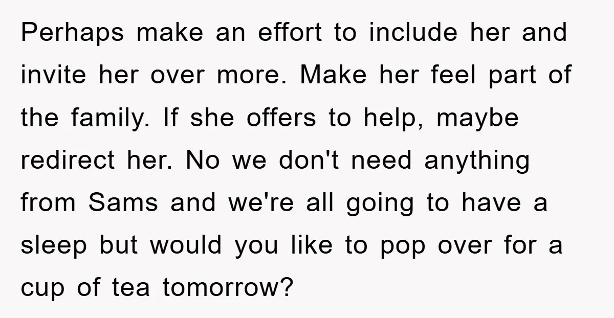 Perhaps make an effort to include her and invite her over more. Make her feel part of the family. If she offers to help, maybe redirect her. No we don't...