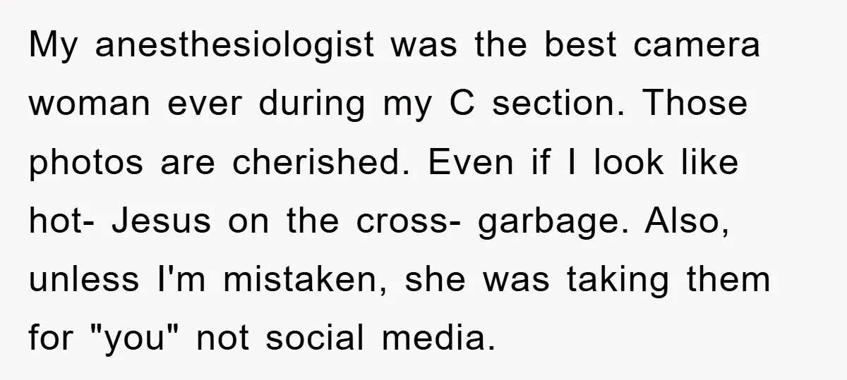 My anesthesiologist was the best camera woman ever during my C section. Those photos are cherished. Even if I look like hot- Jesus on the cross- garbage. Also, unless I'm...