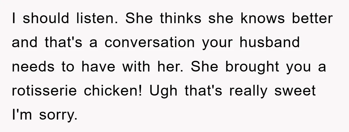 I should listen. She thinks she knows better and that's a conversation your husband needs to have with her. She brought you a rotisserie chicken! Ugh that's really sweet I'm...