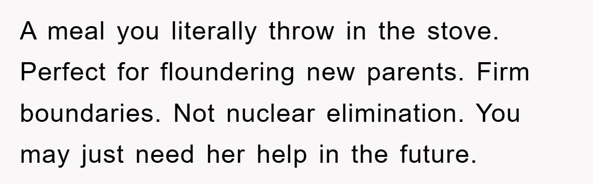 A meal you literally throw in the stove. Perfect for floundering new parents. Firm boundaries. Not nuclear elimination. You may just need her help in the future.