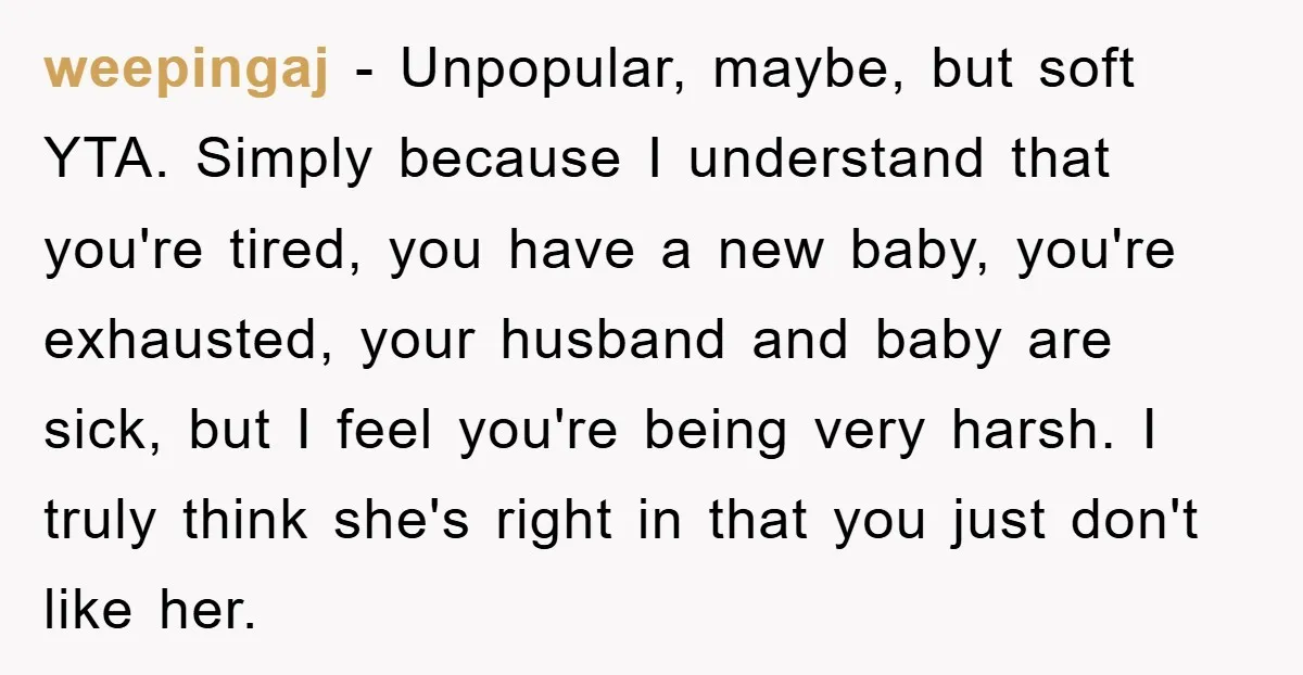 weepingaj − Unpopular, maybe, but soft YTA. Simply because I understand that you're tired, you have a new baby, you're exhausted, your husband and baby are sick, but I feel...