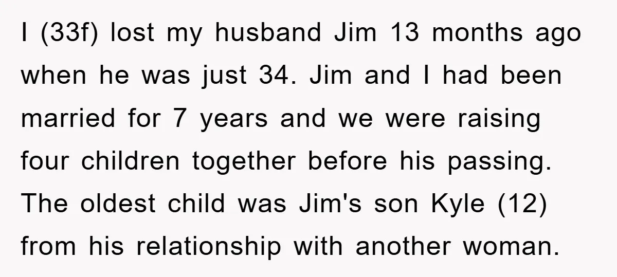 I (33f) lost my husband Jim 13 months ago when he was just 34. Jim and I had been married for 7 years and we were raising four children together...