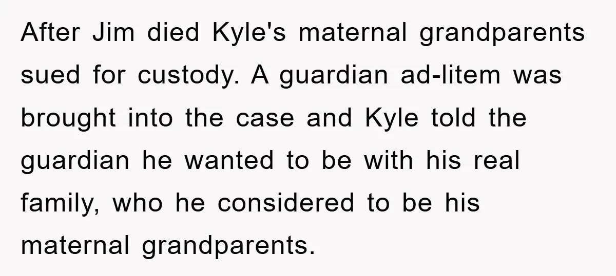After Jim died Kyle's maternal grandparents sued for custody. A guardian ad-litem was brought into the case and Kyle told the guardian he wanted to be with his real family,...