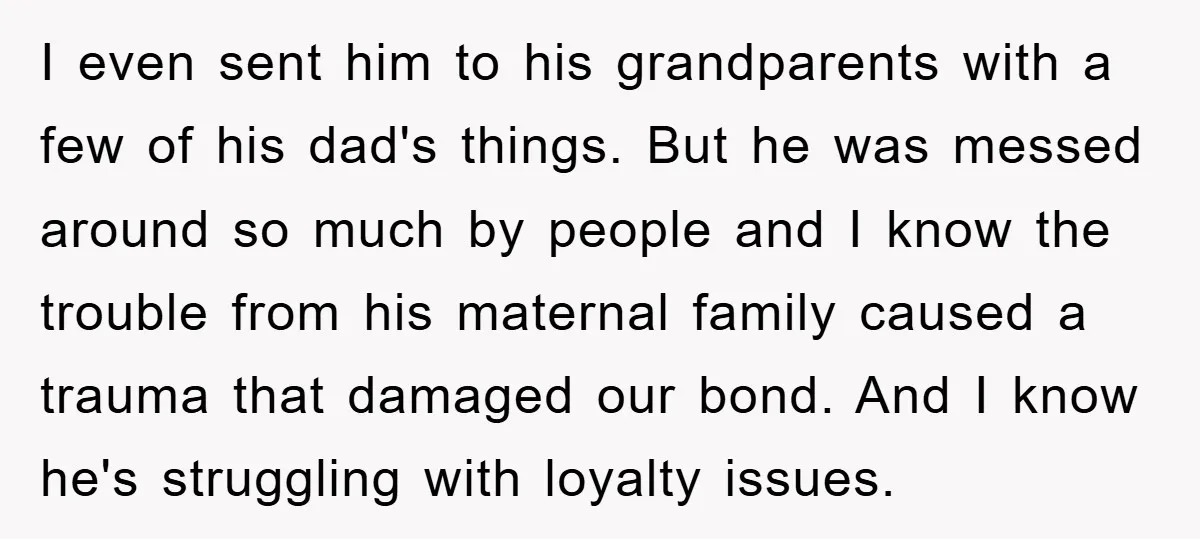 I even sent him to his grandparents with a few of his dad's things. But he was messed around so much by people and I know the trouble from his...