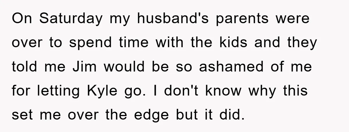 On Saturday my husband's parents were over to spend time with the kids and they told me Jim would be so ashamed of me for letting Kyle go. I don't...