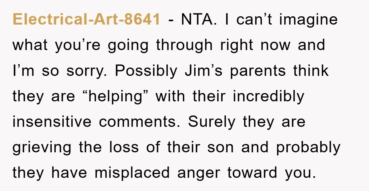 Electrical-Art-8641 − NTA. I can’t imagine what you’re going through right now and I’m so sorry. Possibly Jim’s parents think they are “helping” with their incredibly insensitive comments. Surely they...