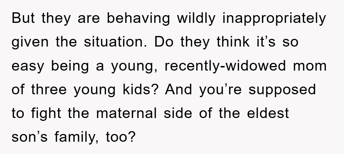 But they are behaving wildly inappropriately given the situation. Do they think it’s so easy being a young, recently-widowed mom of three young kids? And you’re supposed to fight the...