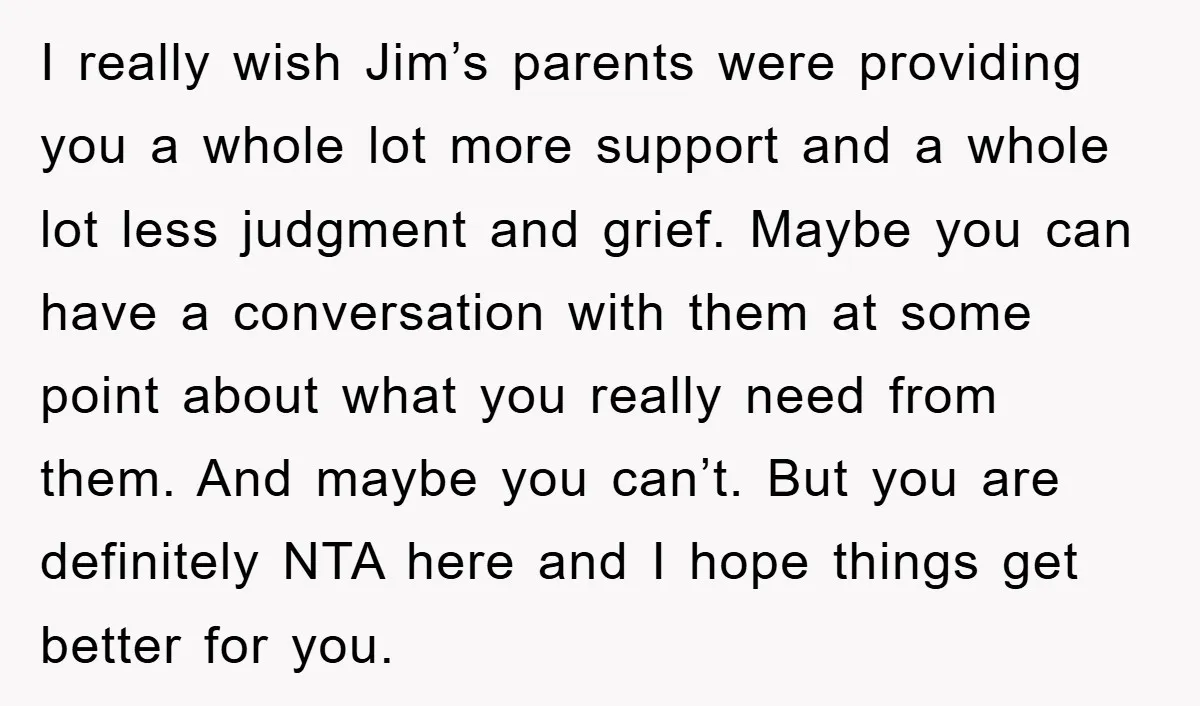 I really wish Jim’s parents were providing you a whole lot more support and a whole lot less judgment and grief. Maybe you can have a conversation with them at...