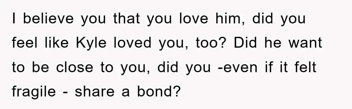 I believe you that you love him, did you feel like Kyle loved you, too? Did he want to be close to you, did you -even if it felt fragile...
