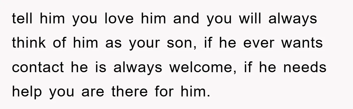 tell him you love him and you will always think of him as your son, if he ever wants contact he is always welcome, if he needs help you are...