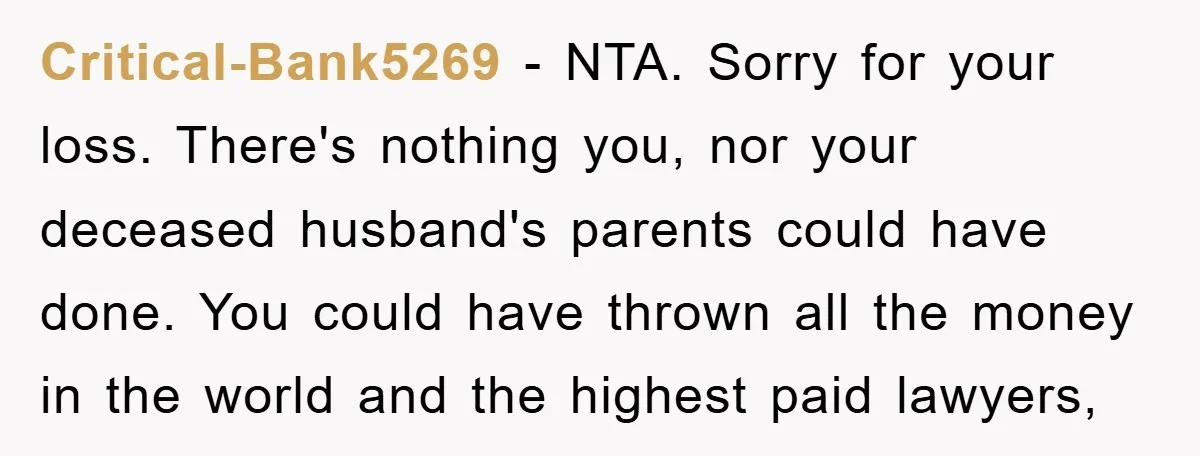 Critical-Bank5269 − NTA. Sorry for your loss. There's nothing you, nor your deceased husband's parents could have done. You could have thrown all the money in the world and the...