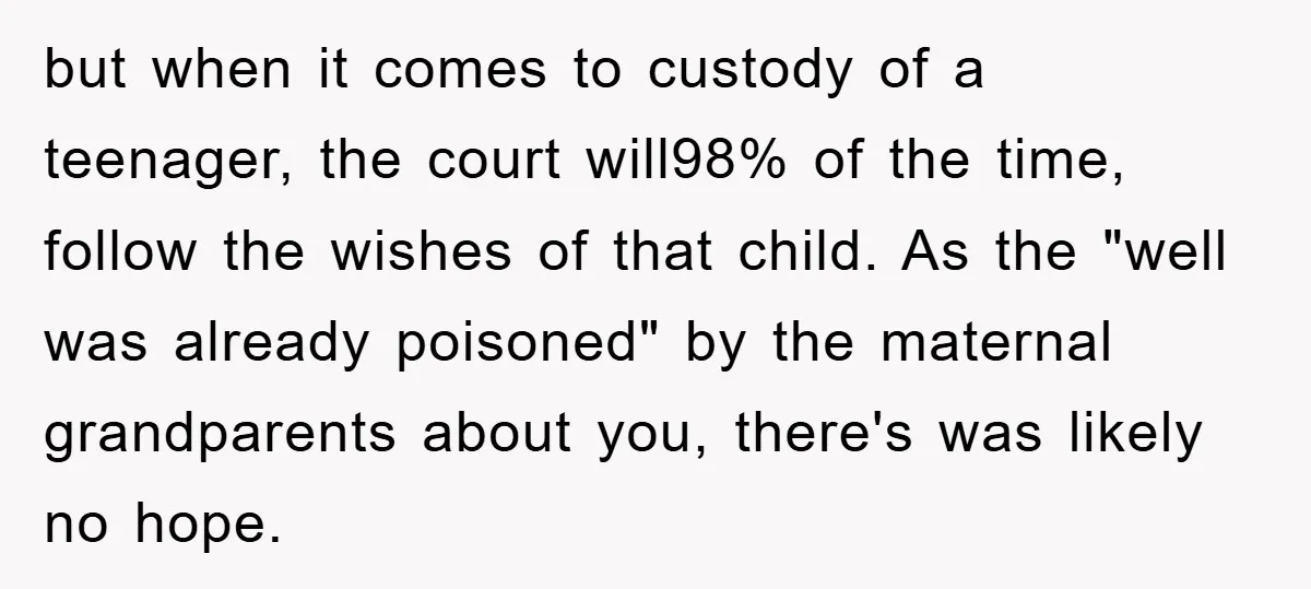 but when it comes to custody of a teenager, the court will98% of the time, follow the wishes of that child. As the "well was already poisoned" by the maternal...