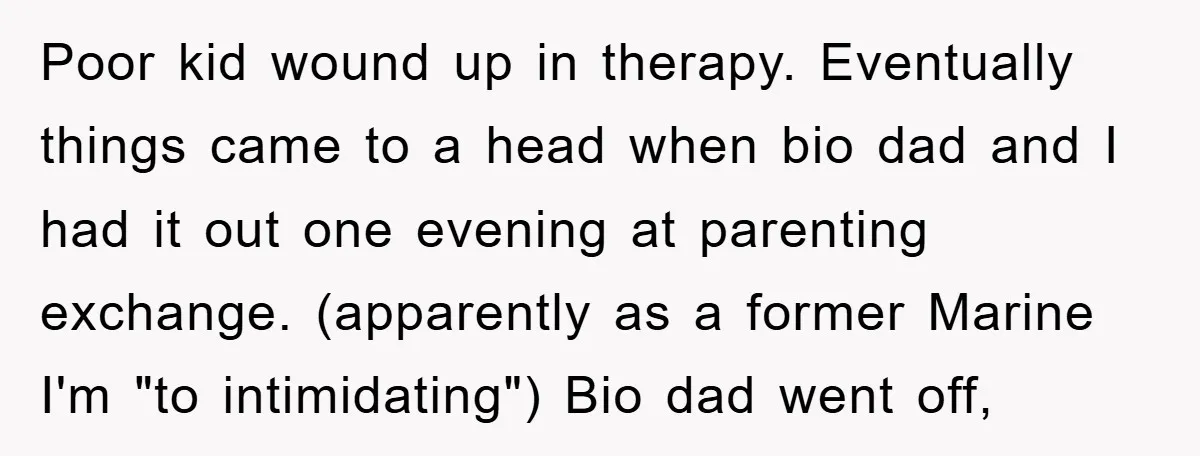 Poor kid wound up in therapy. Eventually things came to a head when bio dad and I had it out one evening at parenting exchange. (apparently as a former Marine...