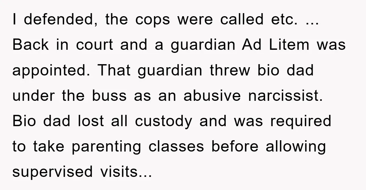 I defended, the cops were called etc. ... Back in court and a guardian Ad Litem was appointed. That guardian threw bio dad under the buss as an abusive narcissist....