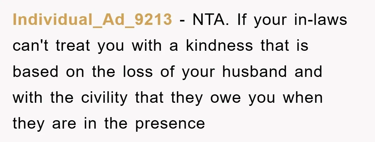 Individual_Ad_9213 − NTA. If your in-laws can't treat you with a kindness that is based on the loss of your husband and with the civility that they owe you when...