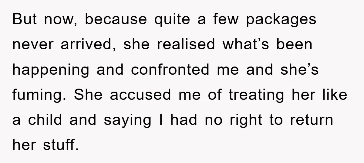 But now, because quite a few packages never arrived, she realised what’s been happening and confronted me and she’s fuming. She accused me of treating her like a child and...