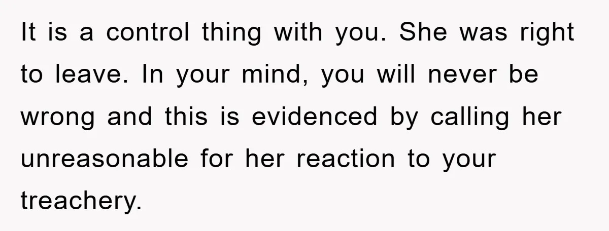 It is a control thing with you. She was right to leave. In your mind, you will never be wrong and this is evidenced by calling her unreasonable for her...
