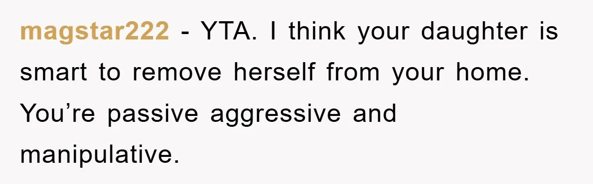 magstar222 − YTA. I think your daughter is smart to remove herself from your home. You’re passive aggressive and manipulative.