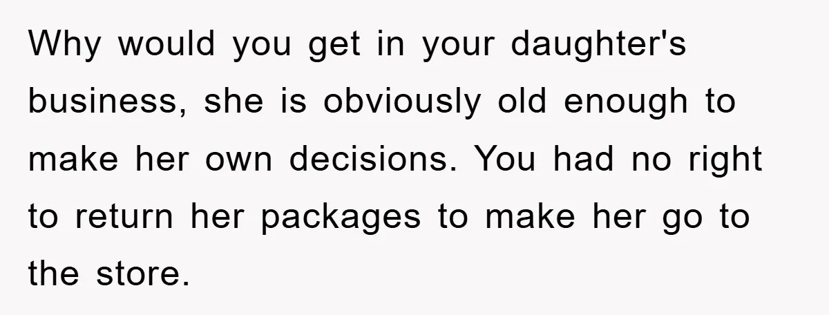 Why would you get in your daughter's business, she is obviously old enough to make her own decisions. You had no right to return her packages to make her go...
