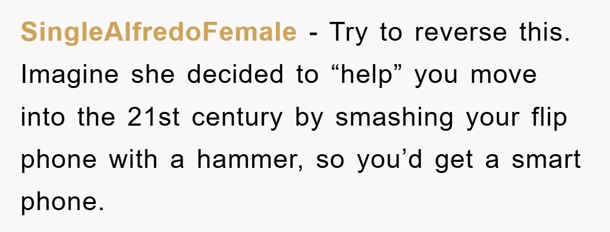 SingleAlfredoFemale − Try to reverse this. Imagine she decided to “help” you move into the 21st century by smashing your flip phone with a hammer, so you’d get a smart...