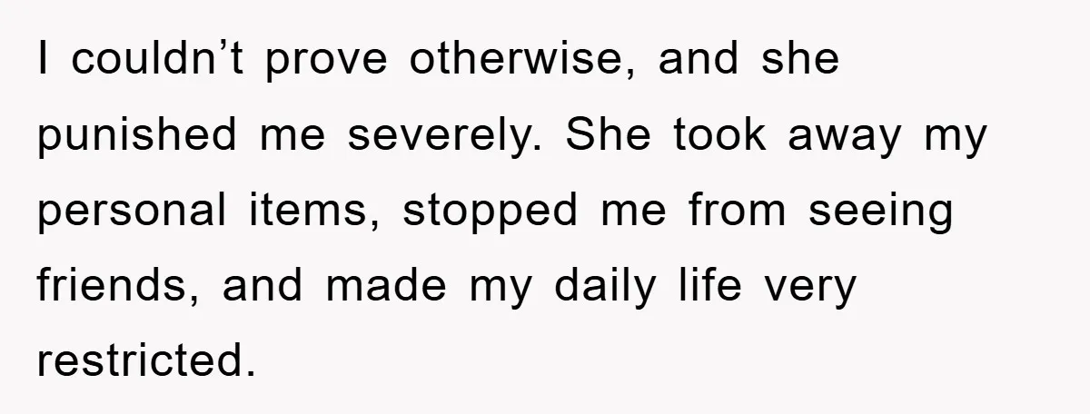 I couldn’t prove otherwise, and she punished me severely. She took away my personal items, stopped me from seeing friends, and made my daily life very restricted.