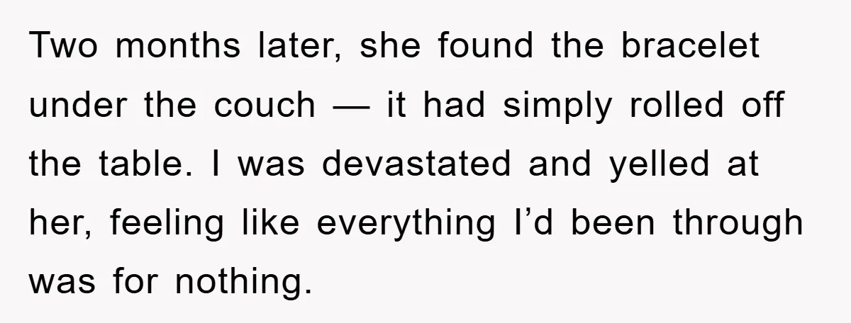 Two months later, she found the bracelet under the couch — it had simply rolled off the table. I was devastated and yelled at her, feeling like everything I’d been...