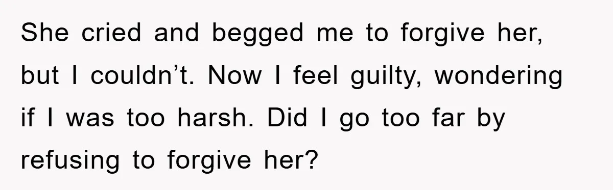 She cried and begged me to forgive her, but I couldn’t. Now I feel guilty, wondering if I was too harsh. Did I go too far by refusing to forgive...