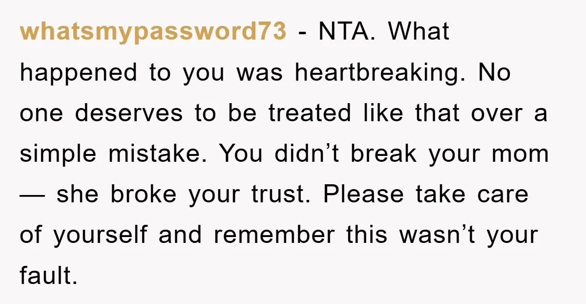 whatsmypassword73 - NTA. What happened to you was heartbreaking. No one deserves to be treated like that over a simple mistake. You didn’t break your mom — she broke your...