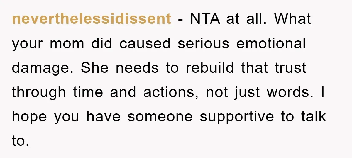 neverthelessidissent - NTA at all. What your mom did caused serious emotional damage. She needs to rebuild that trust through time and actions, not just words. I hope you have...