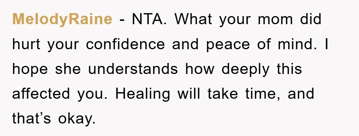 MelodyRaine - NTA. What your mom did hurt your confidence and peace of mind. I hope she understands how deeply this affected you. Healing will take time, and that’s okay.
