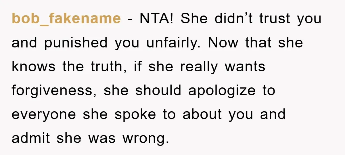 bob_fakename - NTA! She didn’t trust you and punished you unfairly. Now that she knows the truth, if she really wants forgiveness, she should apologize to everyone she spoke to...
