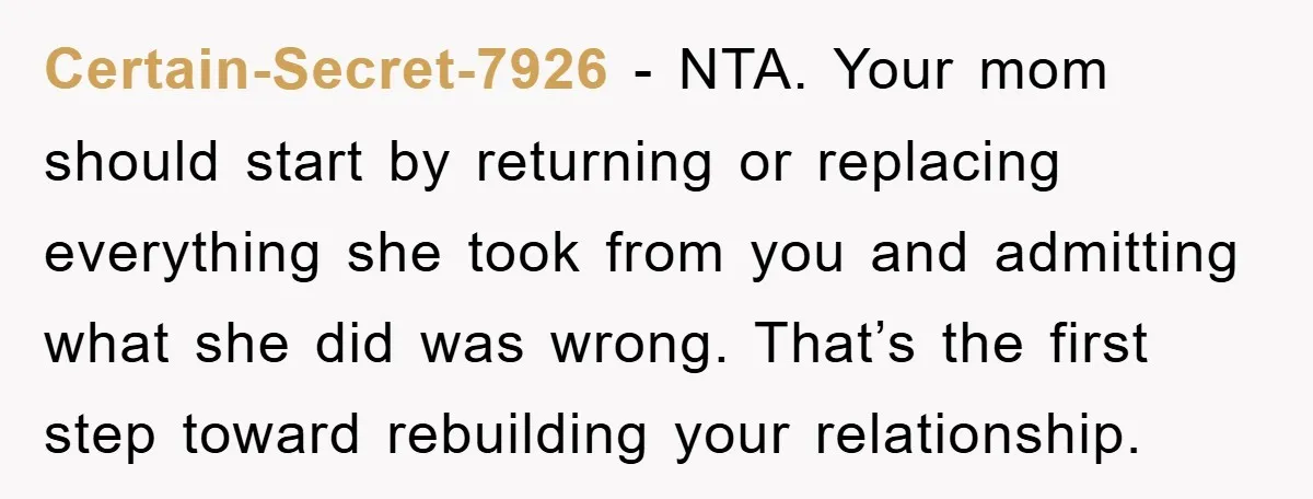 Certain-Secret-7926 - NTA. Your mom should start by returning or replacing everything she took from you and admitting what she did was wrong. That’s the first step toward rebuilding your...