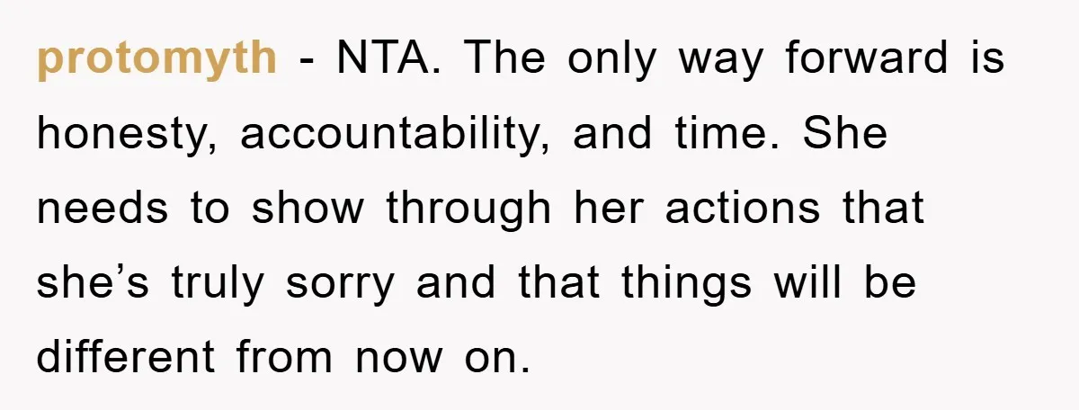 protomyth - NTA. The only way forward is honesty, accountability, and time. She needs to show through her actions that she’s truly sorry and that things will be different from...