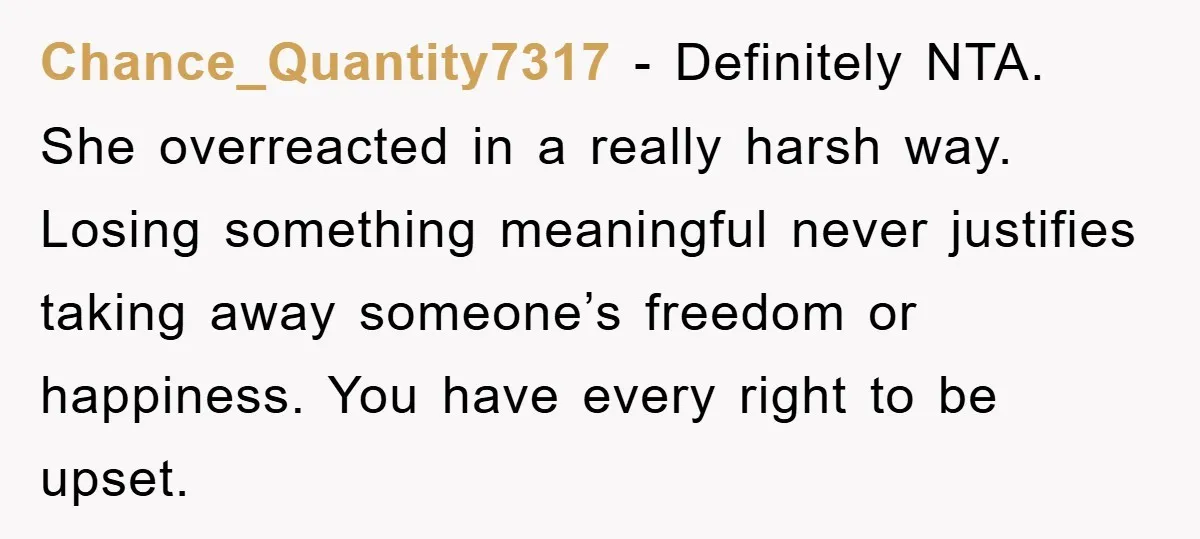 Chance_Quantity7317 - Definitely NTA. She overreacted in a really harsh way. Losing something meaningful never justifies taking away someone’s freedom or happiness. You have every right to be upset.