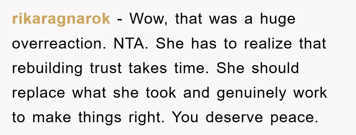 rikaragnarok - Wow, that was a huge overreaction. NTA. She has to realize that rebuilding trust takes time. She should replace what she took and genuinely work to make things...