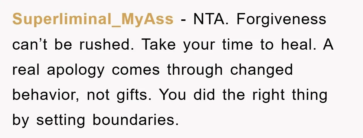 Superliminal_MyAss - NTA. Forgiveness can’t be rushed. Take your time to heal. A real apology comes through changed behavior, not gifts. You did the right thing by setting boundaries.