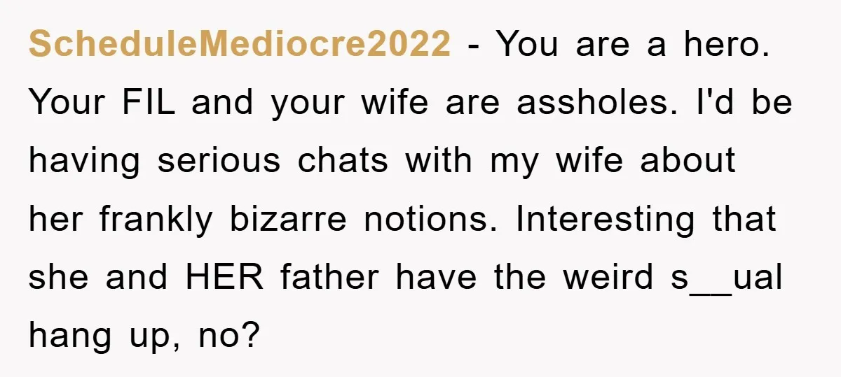 ScheduleMediocre2022 - You are a hero. Your FIL and your wife are assholes. I'd be having serious chats with my wife about her frankly bizarre notions. Interesting that she and...