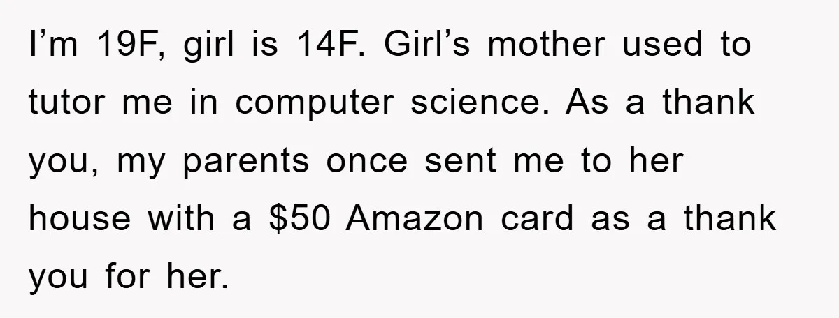 I’m 19F, girl is 14F. Girl’s mother used to tutor me in computer science. As a thank you, my parents once sent me to her house with a $50 Amazon...